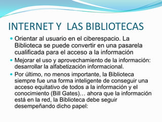 INTERNET Y LAS BIBLIOTECAS
 Orientar al usuario en el ciberespacio. La
Biblioteca se puede convertir en una pasarela
cualificada para el acceso a la información
 Mejorar el uso y aprovechamiento de la información:
desarrollar la alfabetización informacional.
 Por último, no menos importante, la Biblioteca
siempre fue una forma inteligente de conseguir una
acceso equitativo de todos a la información y el
conocimiento (Bill Gates)… ahora que la información
está en la red, la Biblioteca debe seguir
desempeñando dicho papel:
 