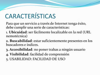 CARACTERÍSTICAS
Para que un servicio a través de Internet tenga éxito,
debe cumplir una serie de características:
1. Ubicuidad: ser fácilmente localizable en la red (URL
nemotécnica)
2. Buscabilidad: estar suficientemente presentes en los
buscadores e índices.
3. Accesibilidad: no poner trabas a ningún usuario
4. Visibilidad: facilidad de comprensión
5. USABILIDAD: FACILIDAD DE USO
 