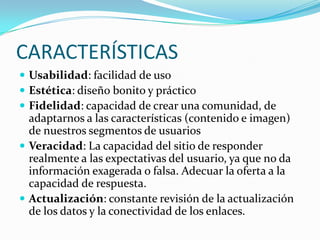 CARACTERÍSTICAS
 Usabilidad: facilidad de uso
 Estética: diseño bonito y práctico
 Fidelidad: capacidad de crear una comunidad, de
adaptarnos a las características (contenido e imagen)
de nuestros segmentos de usuarios
 Veracidad: La capacidad del sitio de responder
realmente a las expectativas del usuario, ya que no da
información exagerada o falsa. Adecuar la oferta a la
capacidad de respuesta.
 Actualización: constante revisión de la actualización
de los datos y la conectividad de los enlaces.
 