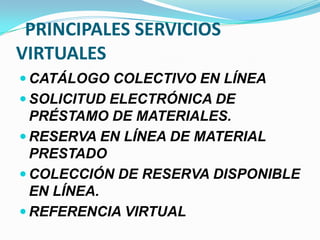 PRINCIPALES SERVICIOS
VIRTUALES
 CATÁLOGO COLECTIVO EN LÍNEA
 SOLICITUD ELECTRÓNICA DE
PRÉSTAMO DE MATERIALES.
 RESERVA EN LÍNEA DE MATERIAL
PRESTADO
 COLECCIÓN DE RESERVA DISPONIBLE
EN LÍNEA.
 REFERENCIA VIRTUAL
 