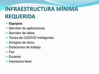 INFRAESTRUCTURA MÍNIMA
REQUERIDA
 Equipos:
 Servidor de aplicaciones
 Servidor de datos
 Torres de CD/DVD Inteligentes
 Arreglos de disco
 Estaciones de trabajo
 Fax
 Escaner
 Impresora láser
 