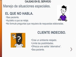 CALIDAD EN EL SERVICIOCALIDAD EN EL SERVICIO
EL QUE NO HABLA.
•Sea paciente.
•Ayúdelo a que se relaje.
Manejo de situaciones especiales.
•No formule preguntas que requiera de respuestas elaboradas.
CLIENTE INDECISO.
•Cree un ambiente relajado.
•Limite las posibilidades.
•Ofrezca una salida “alternativa”.
•Sea paciente.
 