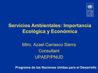 Programa de las Naciones Unidas para el Desarrollo
Servicios Ambientales: Importancia
Ecológica y Económica
Mtro. Azael Carrasco Sierra
Consultant
UPAEP/PNUD
 