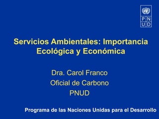 Programa de las Naciones Unidas para el Desarrollo
Servicios Ambientales: Importancia
Ecológica y Económica
Dra. Carol Franco
Oficial de Carbono
PNUD
 