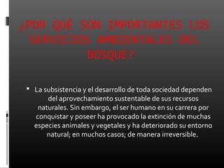 ¿POR QUÉ SON IMPORTANTES LOS
  SERVICIOS AMBIENTALES DEL
           BOSQUE?

  La subsistencia y el desarrollo de toda sociedad dependen
       del aprovechamiento sustentable de sus recursos
    naturales. Sin embargo, el ser humano en su carrera por
   conquistar y poseer ha provocado la extinción de muchas
   especies animales y vegetales y ha deteriorado su entorno
       natural; en muchos casos; de manera irreversible.
 