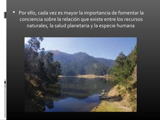  Por ello, cada vez es mayor la importancia de fomentar la
   conciencia sobre la relación que existe entre los recursos
      naturales, la salud planetaria y la especie humana
 