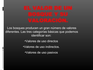 EL VALOR DE UN
             BOSQUE Y SU
             VALORACIÓN.
 Los bosques producen un gran número de valores
diferentes. Las tres categorías básicas que podemos
                    identificar son:
             •Valores de uso directos
            •Valores de uso indirectos.
             •Valores de uso pasivos
 