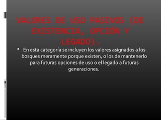VALORES DE USO PASIVOS (DE
   EXISTENCIA, OPCIÓN Y
         LEGADO).
 En esta categoría se incluyen los valores asignados a los
  bosques meramente porque existen, o los de mantenerlo
     para futuras opciones de uso o el legado a futuras
                      generaciones.
 