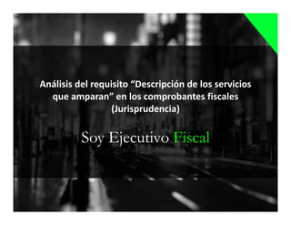 Soy Ejecutivo Fiscal
Análisis del requisito “Descripción de los servicios
que amparan” en los comprobantes fiscales
(Jurisprudencia)
 