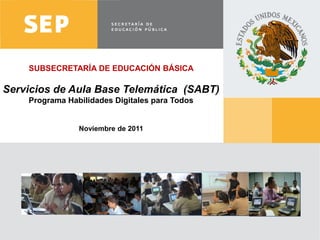 SUBSECRETARÍA DE EDUCACIÓN BÁSICA

Servicios de Aula Base Telemática (SABT)
        Programa Habilidades Digitales para Todos


                       Noviembre de 2011




www.sep.gob.mx | basica.sep.gob.mx
 