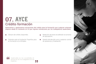 07.
Crédito formación
Asesoramos y gestionamos actuaciones del crédito para la formación que cualquier empresa
dispone desde el momento en el que ingresa cotizaciones por los trabajadores asalariados.



   Cálculo del crédito disponible.                Redacción del anexo de adhesión al convenio
                                                  de agrupación.

   Trámites ante la Fundación Tripartita para     Gestión del alta del curso y posterior control
   la Formación en el Empleo.                     de asistencia y finalización.




       Implicados en las necesidades de
       formación de los trabajadores de las
       empresas, .
 