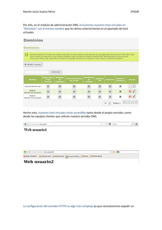 Ramón Jesús Suárez Pérez                                                                2ºASIR



Por ello, en el módulo de administración DNS, incluiremos nuestros host virtuales en
“Dominios” con el mismo nombre que les dimos anteriormente en el apartado de host
virtuales.




Hecho esto, nuestros host virtuales serán accesibles tanto desde el propio servidor, como
desde los equipos clientes que utilicen nuestro servidor DNS.




La configuración del servidor HTTPS es algo más compleja ya que necesitaremos expedir un
 