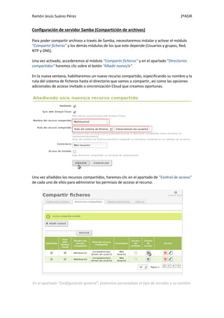Ramón Jesús Suárez Pérez                                                               2ºASIR


Configuración de servidor Samba (Compartición de archivos)

Para poder compartir archivos a través de Samba, necesitaremos instalar y activar el módulo
“Compartir ficheros” y los demás módulos de los que este depende (Usuarios y grupos, Red,
NTP y DNS).

Una vez activado, accederemos al módulo “Compartir ficheros” y en el apartado “Directorios
compartidos” haremos clic sobre el botón “Añadir nuevo/a”.

En la nueva ventana, habilitaremos un nuevo recurso compartido, especificando su nombre y la
ruta del sistema de ficheros hasta el directorio que vamos a compartir, así como las opciones
adicionales de acceso invitado o sincronización Cloud que creamos oportunas.




Una vez añadidos los recursos compartidos, haremos clic en el apartado de “Control de acceso”
de cada uno de ellos para administrar los permisos de acceso al recurso.




En el apartado “Configuración general”, podremos personalizar el tipo de servidor y su nombre.
 