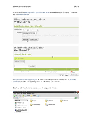 Ramón Jesús Suárez Pérez                                                                2ºASIR


A continuación, asignaremos los permisos oportunos para cada usuario al recurso y haremos
clic en “Añadir nuevo/a”.




Una vez establecidos los privilegios de acceso a nuestros recursos haremos clic en “Guardar
cambios” y nuestro recurso compartido ya estará listo para utilizarse.


Desde la red, visualizaremos los recursos de la siguiente forma:
 