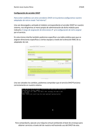 Ramón Jesús Suárez Pérez                                                         2ºASIR


Configuración de servidor DHCP

Para evitar conflictos con otros servidores DHCP, en la práctica configuramos nuestro
adaptador de red en modo “red interna”.

Una vez descargado y activado el módulo correspondiente al servidor DHCP en nuestro
sistema, nos dirigiremos al menú propio de administración de dicho módulo para
indicarle el rango de asignación de direcciones IP y la configuración de red a asignar
por el servicio.

En esta misma interfaz también podremos especificar una tabla estática para que se
asignen direcciones específicas a ciertos equipos a través de la dirección MAC de su
adaptador de red.




Una vez salvados los cambios, podremos comprobar que el servicio DHCP funciona
correctamente en nuestro sistema.




 Para comprobarlo, ejecute una máquina virtual cambiando el boot de arranque para
     obtener servicios a través del de nuestra red haciendo uso del DHCP de esta.
 