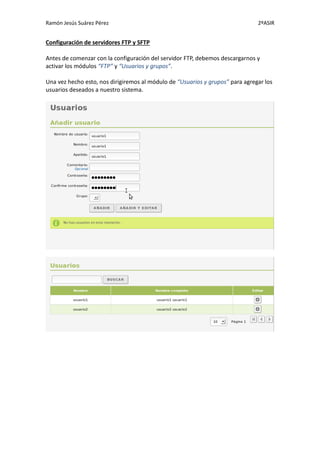 Ramón Jesús Suárez Pérez                                                       2ºASIR


Configuración de servidores FTP y SFTP

Antes de comenzar con la configuración del servidor FTP, debemos descargarnos y
activar los módulos “FTP” y “Usuarios y grupos”.

Una vez hecho esto, nos dirigiremos al módulo de “Usuarios y grupos” para agregar los
usuarios deseados a nuestro sistema.
 