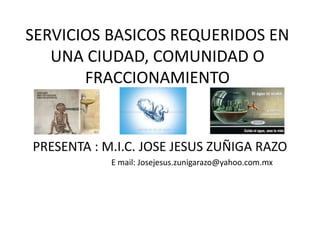 SERVICIOS BASICOS REQUERIDOS EN
UNA CIUDAD, COMUNIDAD O
FRACCIONAMIENTO
PRESENTA : M.I.C. JOSE JESUS ZUÑIGA RAZO
E mail: Josejesus.zunigarazo@yahoo.com.mx
 
