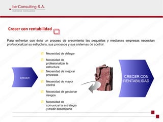 Crecer con rentabilidad

Para enfrentar con éxito un proceso de crecimiento las pequeñas y medianas empresas necesitan
profesionalizar su estructura, sus procesos y sus sistemas de control.

                        Necesidad de delegar

                        Necesidad de
                        profesionalizar la
                        estructura
                        Necesidad de mejorar
                        procesos
        CRECER                                                           CRECER CON
                        Necesidad de mayor                               RENTABILIDAD
                        control

                        Necesidad de gestionar
                        riesgos

                        Necesidad de
                        comunicar la estrategia
                        y medir desempeño
 
