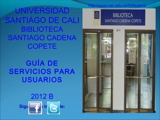 http://www.usc.edu.co/biblioteca/
  UNIVERSIDAD
SANTIAGO DE CALI
   BIBLIOTECA
SANTIAGO CADENA
     COPETE

   GUÍA DE
SERVICIOS PARA
  USUARIOS

        2012 B
   Síguenos a través de:
 