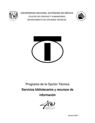 UNIVERSIDAD NACIONAL AUTÓNOMA DE MÉXICO
COLEGIO DE CIENCIAS Y HUMANIDADES
DEPARTAMENTO DE OPCIONES TÉCNICAS
Programa de la Opción Técnica
Servicios bibliotecarios y recursos de
información
Versión 2001
 