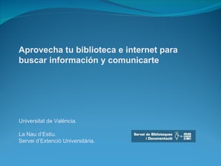 Aprovecha tu biblioteca e internet para buscar información y comunicarte Universitat de València. La Nau d’Estiu. Servei d’Extenció Universitària. 
