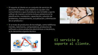 El servicio y
soporte al cliente.
• El soporte al cliente es un conjunto de servicios de
atención al cliente cuyo objetivo es ayudar a los
consumidores a que el producto sea rentable y que lo
utilicen de manera correcta.Incluye asistencia en la
planificación, instalación, capacitación, solución de
problemas, mantenimiento, actualización y eliminación
de un producto.1
• Si se trata de productos de tecnología, como teléfonos
móviles, televisores, computadoras, productos de
software u otros productos electrónicos o mecánicos,
se le denomina soporte técnico.
 