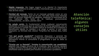 Atención
telefónica:
algunos
consejos
útiles
• Rápida respuesta. ¡No hagas esperar a tu cliente! Es importante
contestar el teléfono lo antes posible, intentando que no suene nunca
más de tres veces.
• Claridad del mensaje. Tanto en un mensaje grabado como en una
conversación, recuerda que no te ven. Por esta razón todo mensaje
debe ser preciso: eligiendo las palabras, midiendo la intensidad de la
voz, hablando más lento de lo habitual, pronunciando
correctamente... es decir, ¡siendo claro!
• Un saludo cortés. Es fundamental iniciar cualquier conversación
saludando a la persona que se comunica de forma agradable, con un
tono amistoso y cordial. No olvides indicar el nombre de la empresa e
identificarte dando tu nombre y el cargo o sector, si eso fuese
necesario. La fórmula más clásica: "Empresa XX, buenos días, habla
YY".
• "¿En qué puedo ayudarlo?“ muéstrate dispuesto y servicial. No
esperes que sea el cliente el que diga por qué motivo está llamando.
Demuestra interés al consultarle o preguntarle a qué se debe su
llamado.
• "Gracias por su llamada". Termina la comunicación con amabilidad,
dejando una imagen positiva de la empresa. Que el cliente siempre
cuelgue primero; tienes que lograr que corte con la convicción de que
intentaste todo lo posible para resolver su consulta o problema.
 