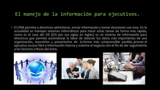 El manejo de la información para ejecutivos.
• El CRM permite a directivos administrar, enviar información y tomar decisiones con esta. En la
actualidad se manejan sistemas informáticos para hacer estas tareas de forma mas rápida,
como es el caso del SIE (EIS por sus siglas en ingles) es un sistema de información para
directivos que permite automatizar la labor de obtener los datos más importantes de una
organización, resumirlos y presentarlos de la forma más comprensible posible, provee al
ejecutivo acceso fácil a información interna y externa al negocio con el fin de dar seguimiento
a los factores críticos del éxito.
 