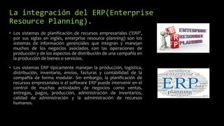 La integración del ERP(Enterprise
Resource Planning).
• Los sistemas de planificación de recursos empresariales ('ERP',
por sus siglas en inglés, enterprise resource planning) son los
sistemas de información gerenciales que integran y manejan
muchos de los negocios asociados con las operaciones de
producción y de los aspectos de distribución de una compañía en
la producción de bienes o servicios.
• Los sistemas ERP típicamente manejan la producción, logística,
distribución, inventario, envíos, facturas y contabilidad de la
compañía de forma modular. Sin embargo, la planificación de
recursos empresariales o el software ERP puede intervenir en el
control de muchas actividades de negocios como ventas,
entregas, pagos, producción, administración de inventarios,
calidad de administración y la administración de recursos
humanos.
 