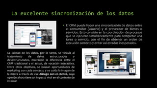 La excelente sincronización de los datos
• El CRM puede hacer una sincronización de datos entre
el consumidor (usuario) y el proveedor de bienes o
servicios. Esto consiste en la coordinación de procesos
que se ejecutan simultáneamente para completar una
tarea o servicio, con el fin de obtener un orden de
ejecución correcto y evitar así estados inesperados.
La calidad de los datos, por lo tanto, se vincula al
tratamiento de datos estructurados y
desestructurados, marcando la diferencia entre el
CRM tradicional y el actual, de vocación interactiva.
Entre otros objetivos, se buscan oportunidades de
marketing con cada contacto y se cuida la imagen de
la marca a través de ese diálogo con el cliente, cuya
opinión ahora tiene un impacto viral en el contexto de
internet
 