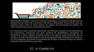 El e-Commerce
• Observando la posible y próxima evolución tecnológica, es bastante probable que las
plataformas de CRM y de E-commerce terminen confluyendo. Parece obvio que una
empresa quiera tener un único sistema de registro de información de clientes, así
como de las transacciones comerciales de estos.
• En e-commerce B2C, la próxima generación de CRM que converja con las plataformas
de e-commerce, introducirá una gran cantidad de posibilidades encargadas de
monitorizar y medir cualquier situación online, o de capturar cada interacción con un
cliente o un lead automáticamente y de forma generalizada. Ordenando los datos en
un único depósito, tendremos la posibilidad de manejar el merchandising y las ofertas
online de manera dinámica y personal.
 