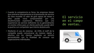 El servicio
en el campo
de ventas.
• Cuando la competencia es feroz, las empresas tienen
que centrarse intensamente en la prestación de servicio
de clase mundial. El valor de gran apoyo de meses o
años puede verse comprometido por una
desafortunada experiencia. Mientras que una
experiencia de servicio deficiente no es generalmente
un evento crítico para un cliente particular, puede abrir
la puerta a un competidor que intenta desbancarle.
• Mediante el uso de sistemas de CRM, el staff de la
compañía puede comunicarse de manera rápida y
efectiva con los clientes mediante un servicio
personalizado con la finalidad de conocer sus
expectaciones individuales.
 