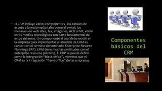 Componentes
básicos del
CRM
• El CRM incluye varios componentes , los canales de
acceso a la multimedia tales como el e-mail, los
mensajes en web sites, fax, imágenes, ACD o IVR, entre
otros medios tecnológicos son parte fundamental de
estos sistemas. Un componente el cual debe existir en
la empresa para implementar un modelo de CRM es
contar con el termino denominado Enterprise Resorse
Planning (ERP). CRM tiene muchas similitudes con el
enterprise resourse planning. El ERP se puede definir
como la integración “black-office”, mientras que el
CRM es la integración “front-office” de las empresas.
 