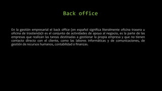 Back office
En la gestión empresarial el back office (en español significa literalmente oficina trasera u
oficina de trastienda)1 es el conjunto de actividades de apoyo al negocio, es la parte de las
empresas que realizan las tareas destinadas a gestionar la propia empresa y que no tienen
contacto directo con el cliente, como las labores informáticas y de comunicaciones, de
gestión de recursos humanos, contabilidad o finanzas.
 