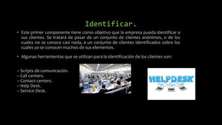 Identificar.
• Este primer componente tiene como objetivo que la empresa pueda identificar a
sus clientes. Se tratará de pasar de un conjunto de clientes anónimos, o de los
cuales no se conoce casi nada, a un conjunto de clientes identificados sobre los
cuales ya se conocen muchos de sus elementos.
• Algunas herramientas que se utilizan para la identificación de los clientes son:
– Scripts de comunicación.
– Call centers.
– Contact centers.
– Help Desk.
– Service Desk.
 