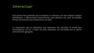 Interactuar
Esta tercera fase pretende que la empresa se relacione con esos mejores clientes
identificados y diferenciados anteriormente, para plantear una serie de posibles
formas de actuación para relacionarse con ellos.
Lo importante aquí es plantearse qué relaciones nos permitirá el cliente que
mantengamos con él, y cuáles de estas relaciones son percibidas por el cliente
como de valor agregado.
 