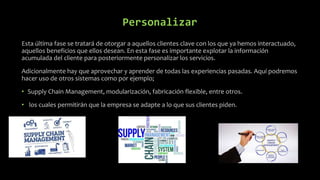 Personalizar
Esta última fase se tratará de otorgar a aquellos clientes clave con los que ya hemos interactuado,
aquellos beneficios que ellos desean. En esta fase es importante explotar la información
acumulada del cliente para posteriormente personalizar los servicios.
Adicionalmente hay que aprovechar y aprender de todas las experiencias pasadas. Aquí podremos
hacer uso de otros sistemas como por ejemplo;
• Supply Chain Management, modularización, fabricación flexible, entre otros.
• los cuales permitirán que la empresa se adapte a lo que sus clientes piden.
 
