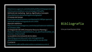 Bibliografia
Echo por Azael Romero Ordaz
http://www.sugarcrm.com/sites/default/files/whitepapers/Funda
mentos-para-establecer-una-estrategia-CRM.pdfta
Definición de marketing - Qué es, Significado y Concepto
http://definicion.de/marketing/#ixzz4JEgbqEpd
El manejo del tiempo
http://emprendedoresnews.com/tips/erp/%C2%BFpor-que-a-la-
fuerza-de-ventas-no-le-gusta-el-crm-2.html
Atención telefónica
http://www.buenosnegocios.com/notas/428-atencion-telefonica-
10-consejos-utiles
La integración del ERP( Enterprise Resource Planning )
https://es.wikipedia.org/wiki/Sistema_de_planificaci%C3%B3n_de_
recursos_empresariales
La excelente sincronización de los datos
http://blog.powerdata.es/el-valor-de-la-gestion-de-
datos/bid/387600/Calidad-de-datos-pilar-b-sico-de-CRM
E-comerce
http://www.redk.net/la-union-entre-e-commerce-y-crm-2/
 
