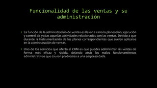 Funcionalidad de las ventas y su
administración
• La función de la administración de ventas es llevar a cano la planeación, ejecución
y control de yodas aquellas actividades relacionadas con las ventas. Debido a que
durante la instrumentación de los planes correspondientes que suelen aplicarse
en la administración de ventas.
• Uno de los servicios que oferta el CRM es que puedes administrar las ventas de
forma mas eficaz y rápida, dejando atrás los malos funcionamientos
administrativos que causan problemas a una empresa dada.
 