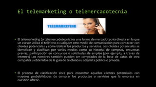 El telemarketing o telemercadotecnia
• El telemarketing (o telemercadotecnia) es una forma de mercadotecnia directa en la que
un asesor utiliza el teléfono o cualquier otro medio de comunicación para contactar con
clientes potenciales y comercializar los productos y servicios. Los clientes potenciales se
identifican y clasifican por varios medios como su historial de compras, encuestas
previas, participación en concursos o solicitudes de empleo (por ejemplo, a través de
Internet) Los nombres también pueden ser comprados de la base de datos de otra
compañía u obtenidos de la guía de teléfonos u otra lista pública o privada.
• El proceso de clasificación sirve para encontrar aquellos clientes potenciales con
mayores probabilidades de comprar los productos o servicios que la empresa en
cuestión ofrece.
 