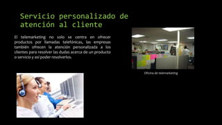 Servicio personalizado de
atención al cliente
Oficina de telemarketing
El telemarketing no solo se centra en ofrecer
productos por llamadas telefónicas, las empresas
también ofrecen la atención personalizada a los
clientes para resolver las dudas acerca de un producto
o servicio y así poder resolverlos.
 