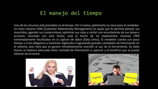 Uno de los recursos más preciados es el tiempo. Por lo tanto, optimizarlo es clave para el vendedor.
Un buen sistema CRM (Customer Relationship Management) es aquel que le permita planear sus
recorridos, agendar sus compromisos, optimizar sus rutas y contar con recordatorios de sus tareas y
acciones. Asociado con este factor, está el hecho de no implementar sistemas CRM
extremadamente focalizados en la captura de datos (Data Entry). El vendedor cuenta con poco
tiempo y si los obligamos a mantener digitando o ingresando grandes cantidades de información en
el sistema, esto hará que se genere inmediatamente aversión al uso de la herramienta. Se debe
buscar un balance adecuado entre cantidad de información a capturar y el beneficio que se puede
obtener de la misma.
El manejo del tiempo
 