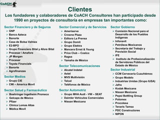 Los fundadores y colaboradores de CoACH Consultores han participado desde 1990 en proyectos de consultoría en empresas tan importantes como: 
Clientes 
Sector Financiero y de Seguros 
GNP 
Banco Azteca 
Banorte 
Casa de Bolsa Valmex 
E2-BPO 
Grupo Financiero Bital y Afore Bital 
Procesar / Amafore 
JP Morgan 
Procesar 
Toyota Financials 
Banorte 
Agrofinanzas 
Sector Medios 
Grupo CIE 
CMI – America Movil 
Sector Salud y Farmacéutico 
Boehringer Ingelheim Promeco 
Gelcaps de México 
Pfizer 
Clínica Lomas Altas 
Médica Movil 
Sector Comercial y de Servicios 
Ameriserve 
Crowne Plaza 
Editora La Prensa 
Grupo Domit 
Grupo Elektra 
Mancera Ernst & Young 
Price Club – Costco 
Ragsa 
Yamaha de México 
Sector Telecomunicaciones 
Alcatel Indetel 
Axtel 
MVS Multivisión 
Telcel 
Teléfonos de México 
Sector Automotriz 
Grupo MHA Audi - VW – SEAT 
Daimler Vehículos Comerciales 
Nissan Mexicana 
Sector Gobierno 
Comisión Nacional para el Desarrollo de los Pueblos Indígenas 
Infonavit 
Petróleos Mexicanos 
Secretaría del Trabajo y Previsión Social 
IFE 
 Instituto de Profesionalización de Servidores Públicos del Estado de México 
Sector Industrial 
CCM Cervecería Cuauhtémoc 
Grupo Modelo 
Industrias Unidas (Grupo IUSA) 
Jafra 
Kodak Mexicana 
Nissan Mexicana 
Pepsi Bottling Group 
Polomex 
Procolesa 
Tenaris Tamsa 
PDC Constructores 
NIPON  