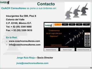 CoACH Consultores se pone a sus órdenes en: 
Insurgentes Sur 800, Piso 8 
Colonia del Valle 
C.P. 03100, México D.F. 
Tel: + 52 (55) 3300 5660 
Fax: + 52 (55) 3300 5610 
En la Red: 
–www.coachconsultores.com 
–info@coachconsultores.com 
Contacto 
16 
Jorge Ruíz Rioja – Socio Director jruiz@coachconsultores.com 