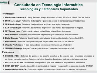 Tecnologías 
Plataformas Opensource: Liferay, Pentaho, Spago, BonitaSoft, Modelio, SSO-CAS, Talend, ZenOss, SVN´s 
SOA Service Layer: Plataforma de transporte y gestión de acceso de transacciones por WebServices 
BPM Service Layer: Plataforma de ejecución de workflows y de reglas de negocio 
BAM Service Layer: Plataforma de monitoreo de procesos y de manejo de excepciones de negocio 
BPT Service Layer: Plataforma de registro, rastreabilidad y trazabilidad de procesos 
AFIS Biometría: Plataforma de autenticación de personas y de certificación de autorizaciones 
Digital Signage: Plataforma de distribución automatizada de contenidos digitales Narrow-Cast / BTL 
Web Services: Artefactos de IT para transporte de peticiones e información vía WEB fijo 
Widgets: Artefactos de IT para transporte de peticiones e información vía WEB móvil 
SMS-MMS Gateways: Integración de engines de envío - recepción de mensajería móvil Estándares 
OSS-BSS-eTOM: Sistemas de gestión y de soporte operativo y de negocio para empresas orientadas a servicios y mercados masivos (telecom, marketing, logística), basados en estándares de telecom-carriers 
EAI-TOGAF-ITIL-COBIT: Estándares de arquitectura y de nivel de servicio de plataformas informáticas 
COOP-BCP-DRP: Modelos de gestión de continuidad de negocio y recuperación en casos de desastre DRI-NIST 
NOM-024-IHE-HL7-DICOM: Estándares de gestión e intercambio de información sectores salud-pharma 
Consultoría en Tecnología Informática Tecnologías y Estándares Soportados  