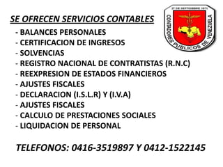 SE OFRECEN SERVICIOS CONTABLES
- BALANCES PERSONALES
- CERTIFICACION DE INGRESOS
- SOLVENCIAS
- REGISTRO NACIONAL DE CONTRATISTAS (R.N.C)
- REEXPRESION DE ESTADOS FINANCIEROS
- AJUSTES FISCALES
- DECLARACION (I.S.L.R) Y (I.V.A)
- AJUSTES FISCALES
- CALCULO DE PRESTACIONES SOCIALES
- LIQUIDACION DE PERSONAL
TELEFONOS: 0416-3519897 Y 0412-1522145
 