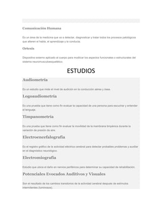 Comunicación Humana
Es un área de la medicina que va a detectar, diagnosticar y tratar todos los procesos patológicos
que alteren el habla, el aprendizaje y la conducta.
Ortesis
Dispositivo externo aplicado al cuerpo para modiicar los aspectos funcionales o estructurales del
sistema neuromusculoesquelético.
ESTUDIOS
Audiometría
Es un estudio que mide el nivel de audición en la conducción aérea y ósea.
Logoaudiometría
Es una pruebla que tiene como fin evaluar la capacidad de una persona para escuchar y entender
el lenguaje.
Timpanometría
Es una prueba que tiene como fin evaluar la movilidad de la membrana timpánica durante la
variación de presión de aire.
Electroencefalografía
Es el registro gráfico de la actividad eléctrica cerebral para detectar probables problemas y auxiliar
en el diagnóstico neurológico.
Electromiografía
Estudio que ubica el daño en nervios periféricos para determinar su capacidad de rehabilitación.
Potenciales Evocados Auditivos y Visuales
Son el resultado de los cambios transitorios de la actividad cerebral después de estímulos
intermitentes (luminosos).
 