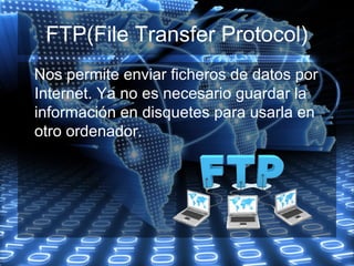 FTP(File Transfer Protocol)
Nos permite enviar ficheros de datos por
Internet. Ya no es necesario guardar la
información en disquetes para usarla en
otro ordenador.