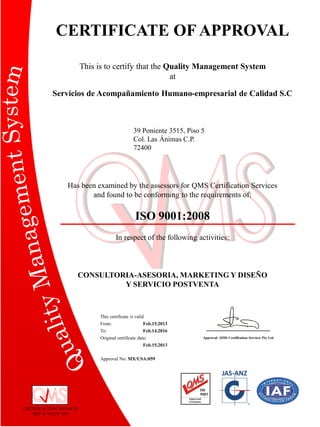 CERTIFICATE OF APPROVAL
This is to certify that the Quality Management System
at
Servicios de Acompañamiento Humano-empresarial de Calidad S.C

39 Poniente 3515, Piso 5
Col. Las Ánimas C.P.
72400

Has been examined by the assessors for QMS Certification Services
and found to be conforming to the requirements of:

ISO 9001:2008
In respect of the following activities:

CONSULTORIA-ASESORIA, MARKETING Y DISEÑO
Y SERVICIO POSTVENTA

This certificate is valid
From:
Feb.15.2013
To:
Feb.14.2016
Original certificate date:
Feb.15.2013
Approval No: MX/USA:059

CERTIFICACTION SERVICES
ABN 37 065 251 096

Approval: QMS Certification Services Pty Ltd

 