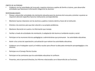 LÍMITES DE AUTORIDAD
• Colaborar con las autoridades de la escuela, maestros alumnos y padres de familia o tutores, para desarrollar
actividades que favorezcan la formación integral de los alumnos.
RESPONSABILIDADES
• Planear y desarrollar actividades de orientación educativa para los alumnos de la escuela y orientar a quienes se
requieran atención específica hacia las instituciones correspondientes
• Mantener buenas relaciones con los alumnos y padres o tutores dentro y fuera de la institución.
• Orientar a los alumnos para que den solución a sus propios problemas.
• Mantener discreción en cuanto a la información que maneje.
• Facilitar a través de actividades de orientación, la adaptación del alumno al ambiente escolar y social.
• Participar en las reuniones técnico-pedagógicas o administrativas que promuevan las autoridades educativas.
• Asistir a los cursos de capacitación y actualización que realicen las autoridades educativas.
• Colaborar con el trabajador social y el médico escolar para ofrecer la adecuada orientación psicopedagógica a los
alumnos.
• Participar en el Consejo Técnico Escolar.
• Participar en las comisiones que las autoridades educativas le confieran.
• Presentar, ante el personal directivo, los informes relacionados con el desarrollo de sus funciones.
 